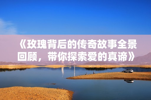 《玫瑰背后的传奇故事全景回顾，带你探索爱的真谛》