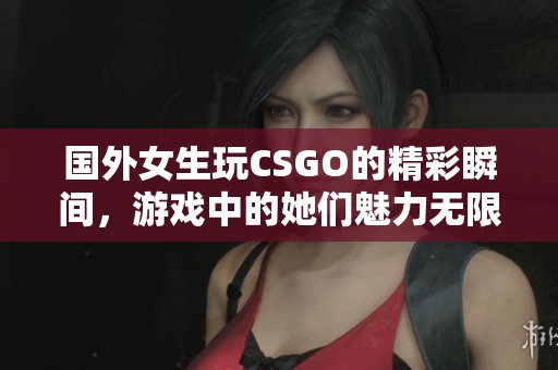 国外女生玩CSGO的精彩瞬间，游戏中的她们魅力无限