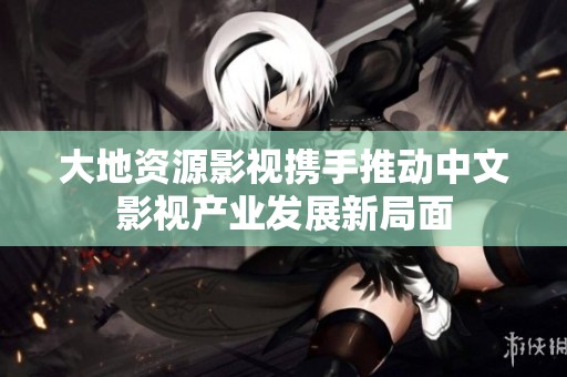 大地资源影视携手推动中文影视产业发展新局面