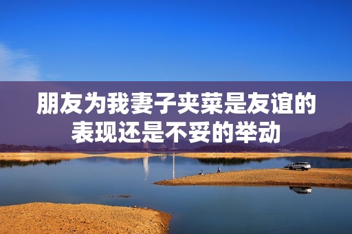 朋友为我妻子夹菜是友谊的表现还是不妥的举动