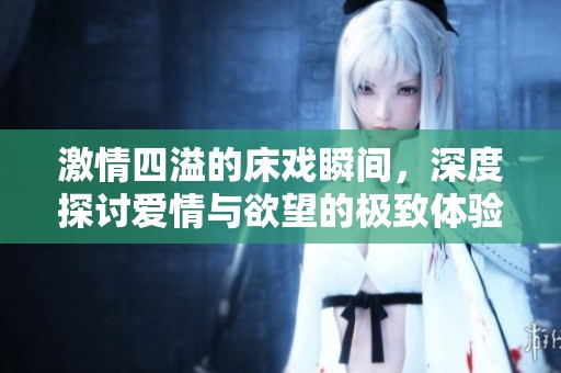 激情四溢的床戏瞬间，深度探讨爱情与欲望的极致体验