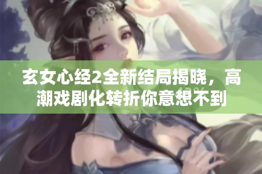 玄女心经2全新结局揭晓，高潮戏剧化转折你意想不到
