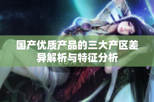 国产优质产品的三大产区差异解析与特征分析