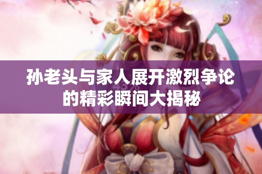 孙老头与家人展开激烈争论的精彩瞬间大揭秘