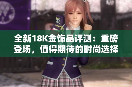 全新18K金饰品评测：重磅登场，值得期待的时尚选择