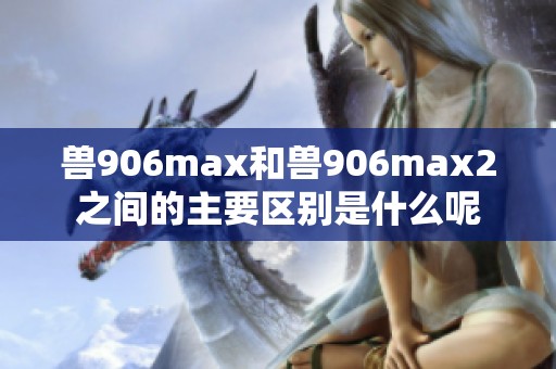 兽906max和兽906max2之间的主要区别是什么呢