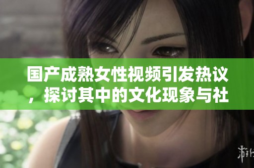 国产成熟女性视频引发热议，探讨其中的文化现象与社会影响