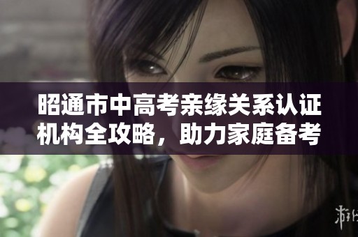 昭通市中高考亲缘关系认证机构全攻略，助力家庭备考