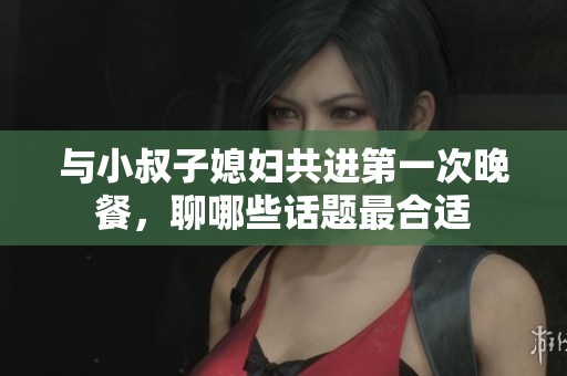 与小叔子媳妇共进第一次晚餐，聊哪些话题最合适