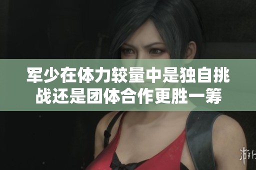 军少在体力较量中是独自挑战还是团体合作更胜一筹