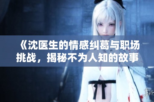 《沈医生的情感纠葛与职场挑战，揭秘不为人知的故事》
