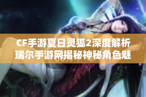 CF手游夏日灵狐2深度解析瑞尔手游网揭秘神秘角色魅力