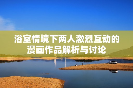 浴室情境下两人激烈互动的漫画作品解析与讨论