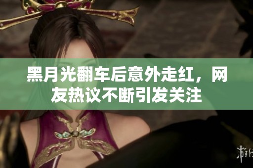 黑月光翻车后意外走红，网友热议不断引发关注
