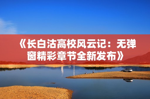 《长白沽高校风云记：无弹窗精彩章节全新发布》