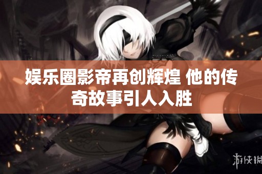 娱乐圈影帝再创辉煌 他的传奇故事引人入胜