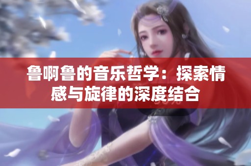 鲁啊鲁的音乐哲学：探索情感与旋律的深度结合