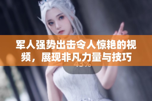 军人强势出击令人惊艳的视频，展现非凡力量与技巧