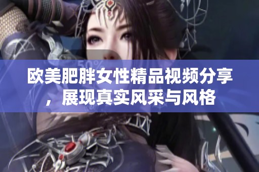 欧美肥胖女性精品视频分享，展现真实风采与风格