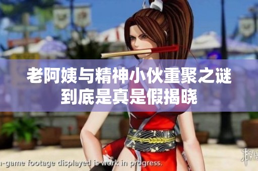 老阿姨与精神小伙重聚之谜到底是真是假揭晓