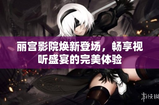 丽宫影院焕新登场，畅享视听盛宴的完美体验
