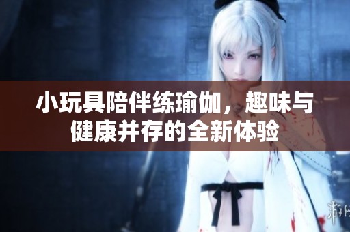 小玩具陪伴练瑜伽，趣味与健康并存的全新体验