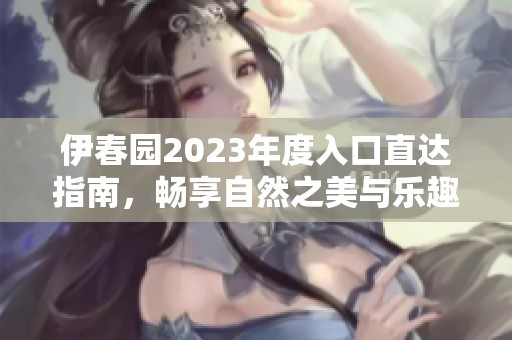 伊春园2023年度入口直达指南，畅享自然之美与乐趣