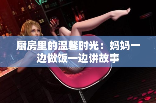 厨房里的温馨时光：妈妈一边做饭一边讲故事