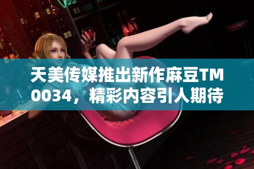 天美传媒推出新作麻豆TM0034，精彩内容引人期待