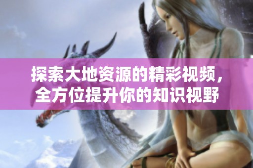 探索大地资源的精彩视频，全方位提升你的知识视野