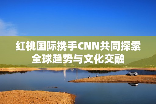 红桃国际携手CNN共同探索全球趋势与文化交融