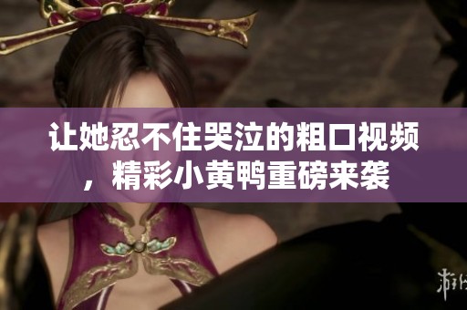 让她忍不住哭泣的粗口视频，精彩小黄鸭重磅来袭