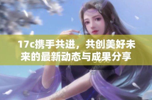 17c携手共进，共创美好未来的最新动态与成果分享