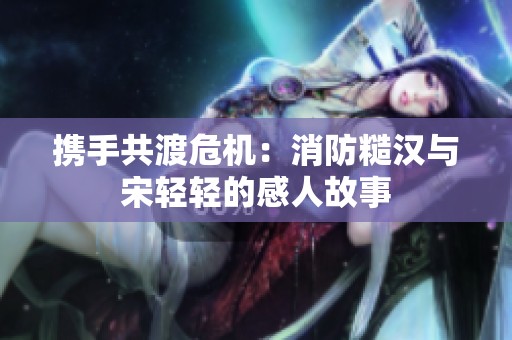 携手共渡危机：消防糙汉与宋轻轻的感人故事