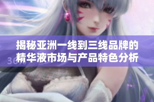 揭秘亚洲一线到三线品牌的精华液市场与产品特色分析