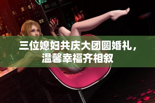 三位媳妇共庆大团圆婚礼，温馨幸福齐相叙