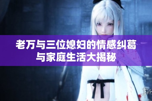 老万与三位媳妇的情感纠葛与家庭生活大揭秘