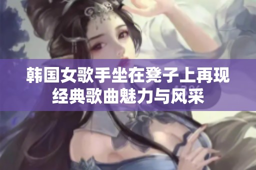 韩国女歌手坐在凳子上再现经典歌曲魅力与风采