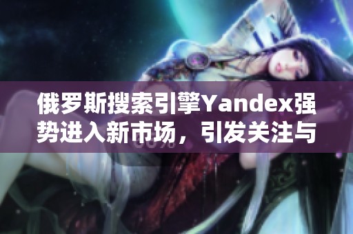 俄罗斯搜索引擎Yandex强势进入新市场，引发关注与期待