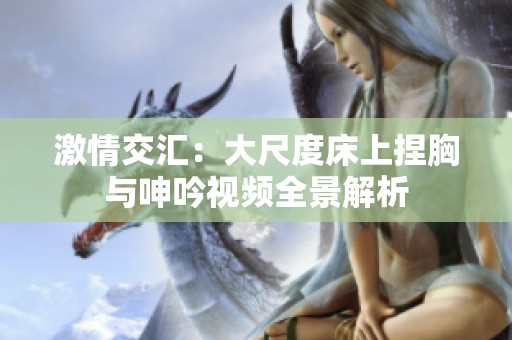 激情交汇：大尺度床上捏胸与呻吟视频全景解析