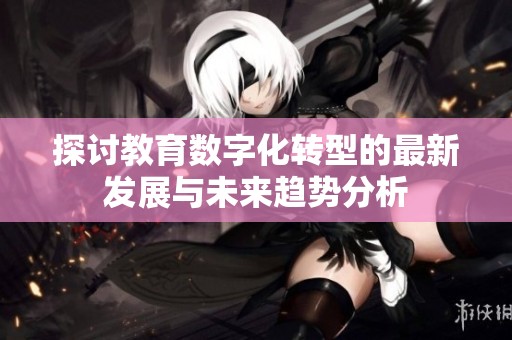探讨教育数字化转型的最新发展与未来趋势分析