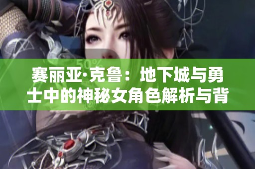 赛丽亚·克鲁：地下城与勇士中的神秘女角色解析与背景故事
