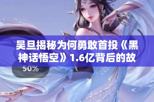 吴旦揭秘为何勇敢首投《黑神话悟空》1.6亿背后的故事