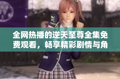 全网热播的逆天至尊全集免费观看，畅享精彩剧情与角色魅力