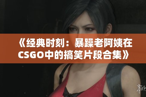 《经典时刻：暴躁老阿姨在CSGO中的搞笑片段合集》