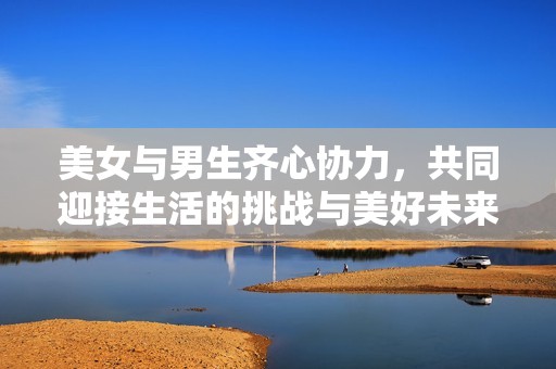美女与男生齐心协力，共同迎接生活的挑战与美好未来