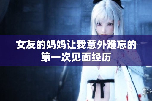 女友的妈妈让我意外难忘的第一次见面经历