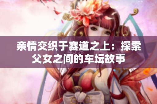 亲情交织于赛道之上：探索父女之间的车坛故事