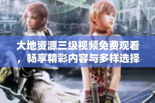 大地资源三级视频免费观看，畅享精彩内容与多样选择