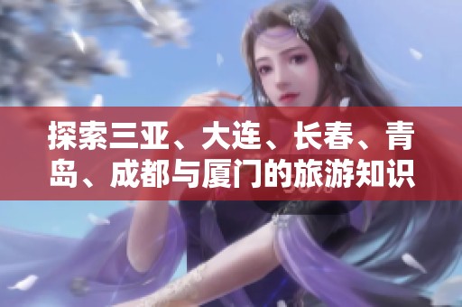 探索三亚、大连、长春、青岛、成都与厦门的旅游知识与问答指南